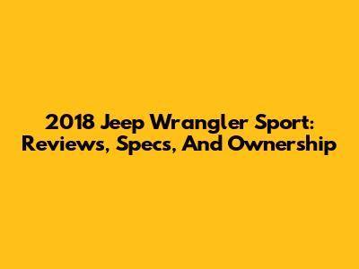 2018 Jeep Wrangler Sport: Reviews, Specs, And Ownership