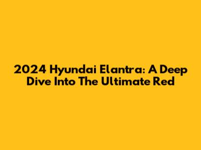 2024 Hyundai Elantra: A Deep Dive Into The Ultimate Red