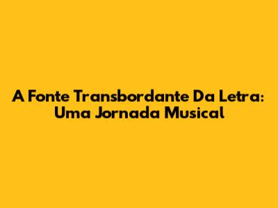 A Fonte Transbordante Da Letra: Uma Jornada Musical