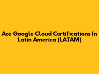 Ace Google Cloud Certifications In Latin America (LATAM)
