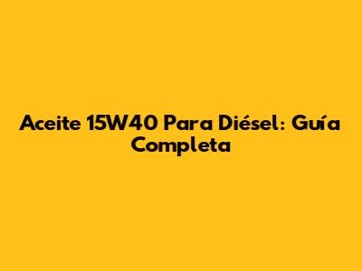 Aceite 15W40 Para Diésel: Guía Completa