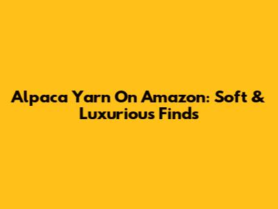 Alpaca Yarn On Amazon: Soft & Luxurious Finds