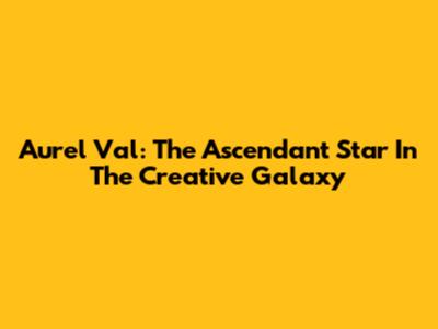 Aurel Val: The Ascendant Star In The Creative Galaxy