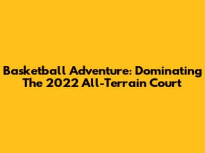 Basketball Adventure: Dominating The 2022 All-Terrain Court