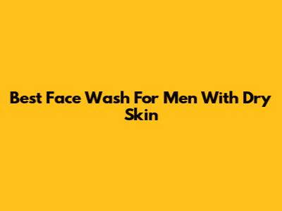 Best Face Wash For Men With Dry Skin