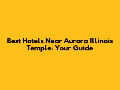 Best Hotels Near Aurora Illinois Temple: Your Guide