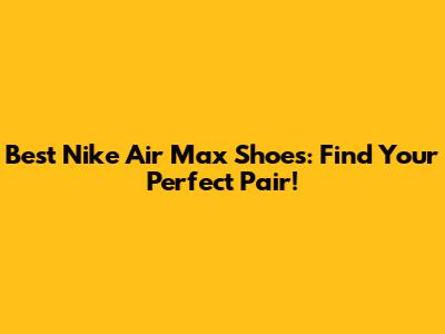 Best Nike Air Max Shoes: Find Your Perfect Pair!