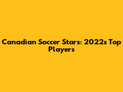 Canadian Soccer Stars: 2022's Top Players