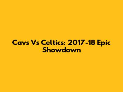 Cavs Vs Celtics: 2017-18 Epic Showdown