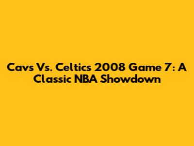 Cavs Vs. Celtics 2008 Game 7: A Classic NBA Showdown