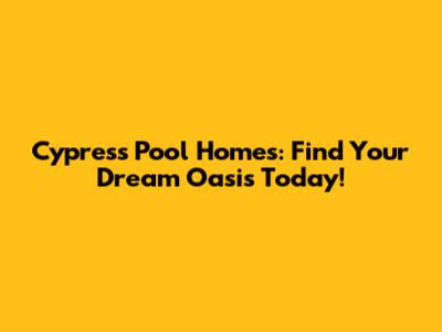 Cypress Pool Homes: Find Your Dream Oasis Today!