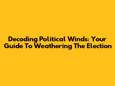 Decoding Political Winds: Your Guide To Weathering The Election