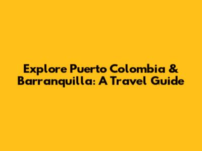 Explore Puerto Colombia & Barranquilla: A Travel Guide
