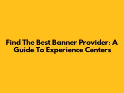 Find The Best Banner Provider: A Guide To Experience Centers