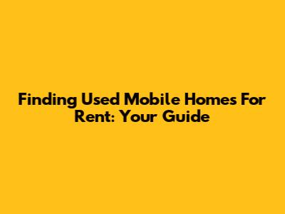 Finding Used Mobile Homes For Rent: Your Guide