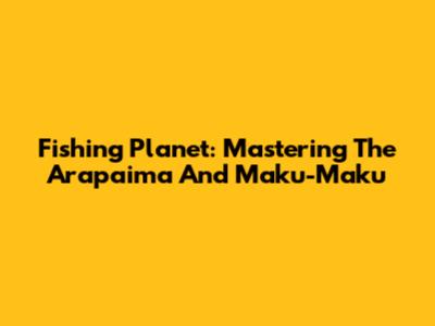 Fishing Planet: Mastering The Arapaima And Maku-Maku