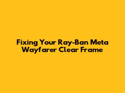 Fixing Your Ray-Ban Meta Wayfarer Clear Frame
