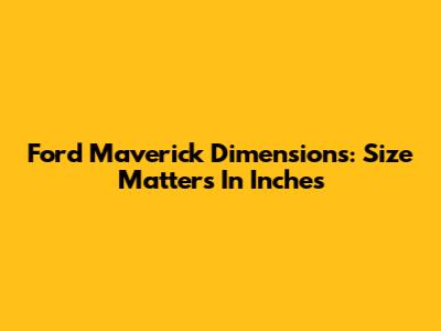 Ford Maverick Dimensions: Size Matters In Inches