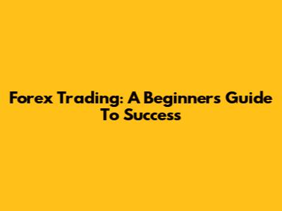 Forex Trading: A Beginner's Guide To Success