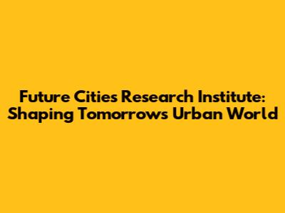 Future Cities Research Institute: Shaping Tomorrow's Urban World