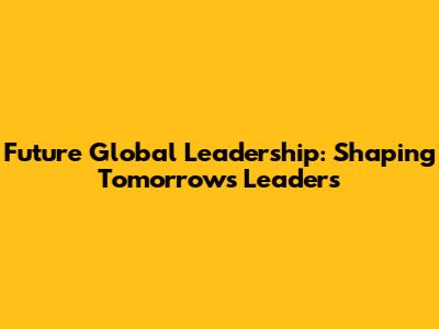 Future Global Leadership: Shaping Tomorrow's Leaders