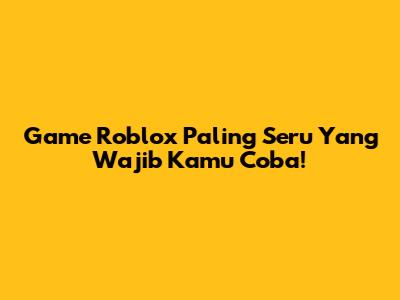 Game Roblox Paling Seru Yang Wajib Kamu Coba!