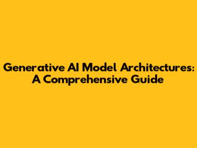 Generative AI Model Architectures: A Comprehensive Guide