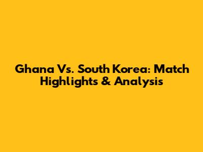 Ghana Vs. South Korea: Match Highlights & Analysis