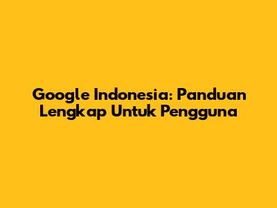 Google Indonesia: Panduan Lengkap Untuk Pengguna
