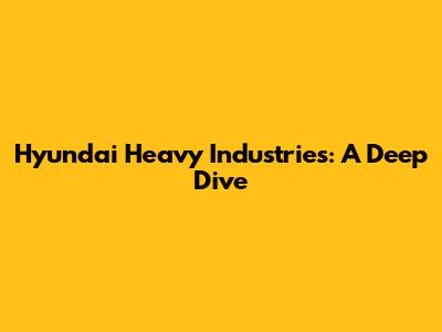 Hyundai Heavy Industries: A Deep Dive