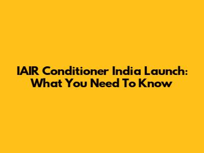 IAIR Conditioner India Launch: What You Need To Know