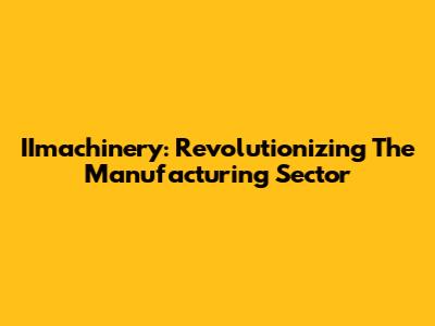 IImachinery: Revolutionizing The Manufacturing Sector