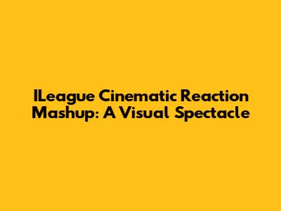 ILeague Cinematic Reaction Mashup: A Visual Spectacle