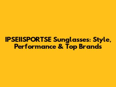 IPSEIISPORTSE Sunglasses: Style, Performance & Top Brands
