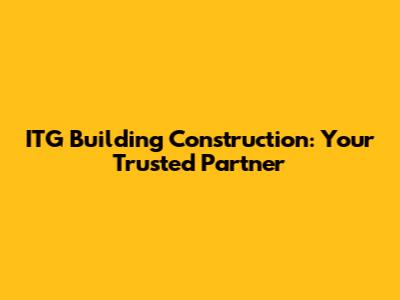 ITG Building Construction: Your Trusted Partner
