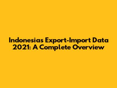 Indonesia's Export-Import Data 2021: A Complete Overview