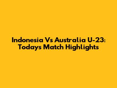 Indonesia Vs Australia U-23: Today's Match Highlights