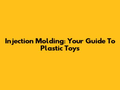 Injection Molding: Your Guide To Plastic Toys