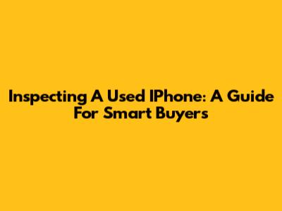 Inspecting A Used IPhone: A Guide For Smart Buyers
