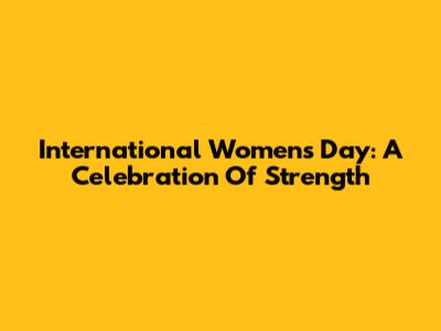 International Women's Day: A Celebration Of Strength