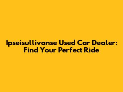 Ipseisullivanse Used Car Dealer: Find Your Perfect Ride