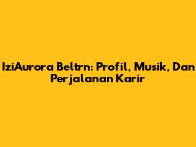IziAurora Beltrn: Profil, Musik, Dan Perjalanan Karir