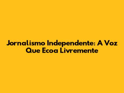 Jornalismo Independente: A Voz Que Ecoa Livremente