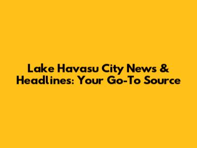 Lake Havasu City News & Headlines: Your Go-To Source