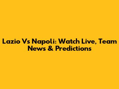 Lazio Vs Napoli: Watch Live, Team News & Predictions