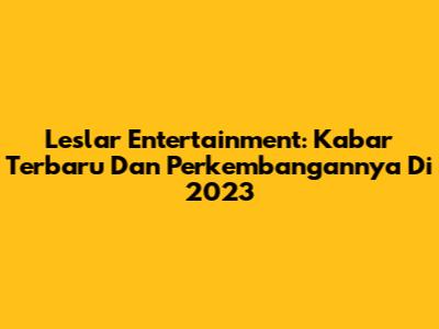 Leslar Entertainment: Kabar Terbaru Dan Perkembangannya Di 2023