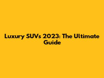 Luxury SUVs 2023: The Ultimate Guide