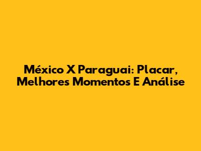 México X Paraguai: Placar, Melhores Momentos E Análise
