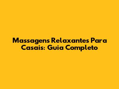 Massagens Relaxantes Para Casais: Guia Completo