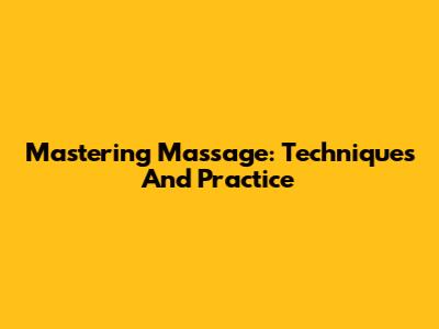 Mastering Massage: Techniques And Practice